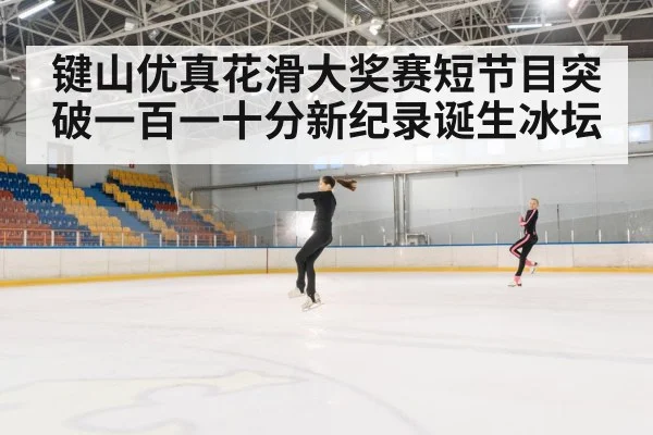 键山优真花滑大奖赛短节目突破一百一十分新纪录诞生冰坛